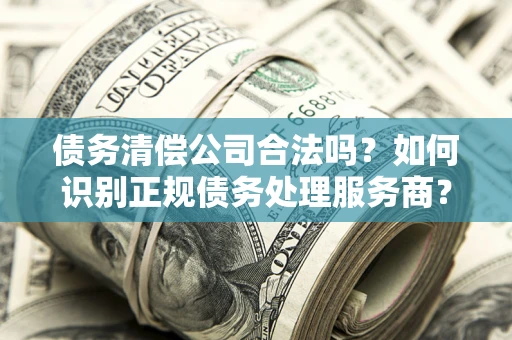 武汉债务清偿公司合法吗？如何识别正规债务处理服务商？