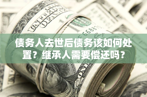 武汉债务人去世后债务该如何处置？继承人需要偿还吗？