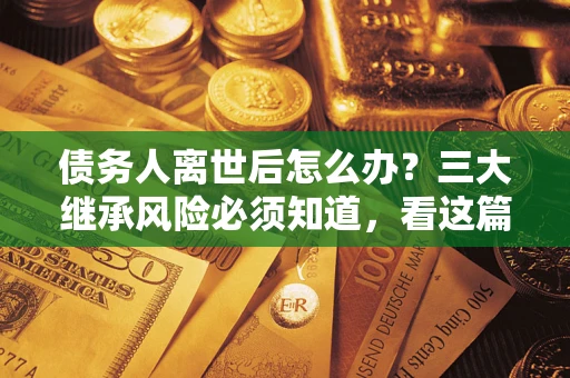 武汉债务人离世后怎么办？三大继承风险必须知道，看这篇就够了