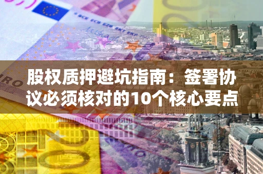武汉股权质押避坑指南:签署协议必须核对的10个核心要点 武汉股权质押避坑指南:签署协议必须核对的10个核心要点