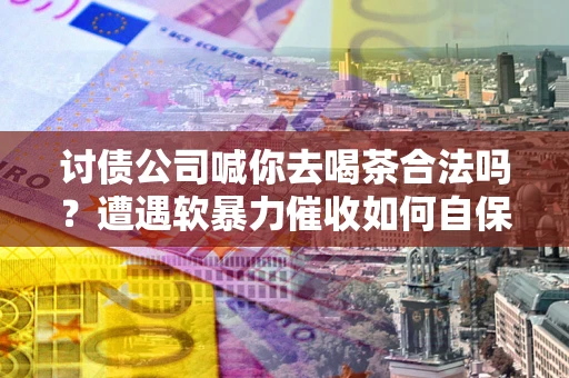 武汉讨债公司喊你去喝茶合法吗？遭遇软暴力催收如何自保？
